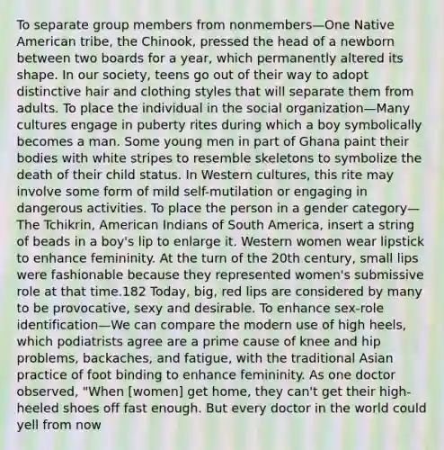 To separate group members from nonmembers—One Native American tribe, the Chinook, pressed the head of a newborn between two boards for a year, which permanently altered its shape. In our society, teens go out of their way to adopt distinctive hair and clothing styles that will separate them from adults. To place the individual in the social organization—Many cultures engage in puberty rites during which a boy symbolically becomes a man. Some young men in part of Ghana paint their bodies with white stripes to resemble skeletons to symbolize the death of their child status. In Western cultures, this rite may involve some form of mild self-mutilation or engaging in dangerous activities. To place the person in a gender category—The Tchikrin, American Indians of South America, insert a string of beads in a boy's lip to enlarge it. Western women wear lipstick to enhance femininity. At the turn of the 20th century, small lips were fashionable because they represented women's submissive role at that time.182 Today, big, red lips are considered by many to be provocative, sexy and desirable. To enhance sex-role identification—We can compare the modern use of high heels, which podiatrists agree are a prime cause of knee and hip problems, backaches, and fatigue, with the traditional Asian practice of foot binding to enhance femininity. As one doctor observed, "When [women] get home, they can't get their high-heeled shoes off fast enough. But every doctor in the world could yell from now