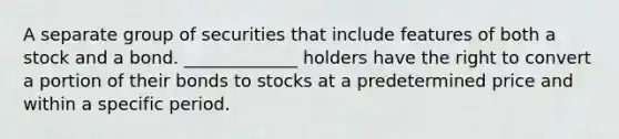 A separate group of securities that include features of both a stock and a bond. _____________ holders have the right to convert a portion of their bonds to stocks at a predetermined price and within a specific period.