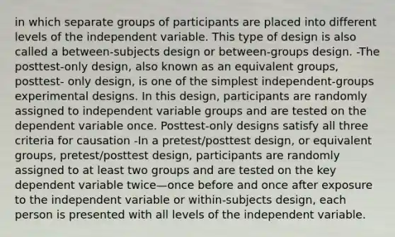 in which separate groups of participants are placed into different levels of the independent variable. This type of design is also called a between-subjects design or between-groups design. -The posttest-only design, also known as an equivalent groups, posttest- only design, is one of the simplest independent-groups experimental designs. In this design, participants are randomly assigned to independent variable groups and are tested on the dependent variable once. Posttest-only designs satisfy all three criteria for causation -In a pretest/posttest design, or equivalent groups, pretest/posttest design, participants are randomly assigned to at least two groups and are tested on the key dependent variable twice—once before and once after exposure to the independent variable or within-subjects design, each person is presented with all levels of the independent variable.