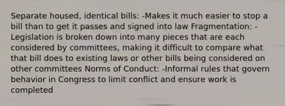 Separate housed, identical bills: -Makes it much easier to stop a bill than to get it passes and signed into law Fragmentation: -Legislation is broken down into many pieces that are each considered by committees, making it difficult to compare what that bill does to existing laws or other bills being considered on other committees Norms of Conduct: -Informal rules that govern behavior in Congress to limit conflict and ensure work is completed