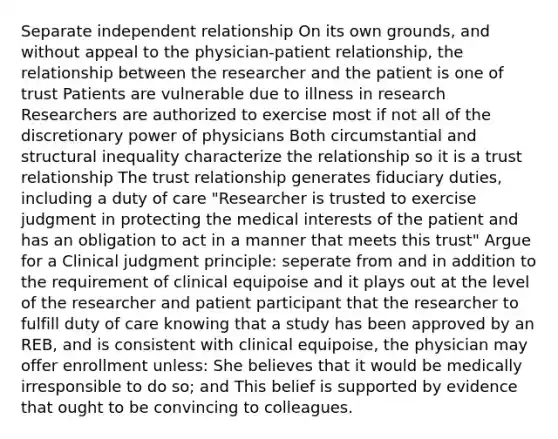 Separate independent relationship On its own grounds, and without appeal to the physician-patient relationship, the relationship between the researcher and the patient is one of trust Patients are vulnerable due to illness in research Researchers are authorized to exercise most if not all of the discretionary power of physicians Both circumstantial and structural inequality characterize the relationship so it is a trust relationship The trust relationship generates fiduciary duties, including a duty of care "Researcher is trusted to exercise judgment in protecting the medical interests of the patient and has an obligation to act in a manner that meets this trust" Argue for a Clinical judgment principle: seperate from and in addition to the requirement of clinical equipoise and it plays out at the level of the researcher and patient participant that the researcher to fulfill duty of care knowing that a study has been approved by an REB, and is consistent with clinical equipoise, the physician may offer enrollment unless: She believes that it would be medically irresponsible to do so; and This belief is supported by evidence that ought to be convincing to colleagues.