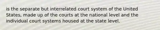 is the separate but interrelated court system of the United States, made up of the courts at the national level and the individual court systems housed at the state level.​