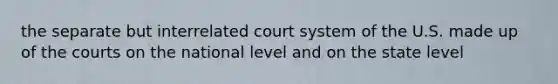 the separate but interrelated court system of the U.S. made up of the courts on the national level and on the state level