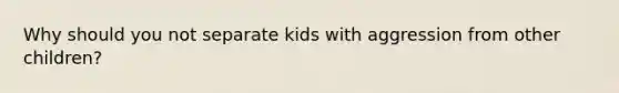 Why should you not separate kids with aggression from other children?