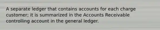 A separate ledger that contains accounts for each charge customer; it is summarized in the Accounts Receivable controlling account in the general ledger.