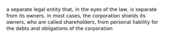 a separate legal entity that, in the eyes of the law, is separate from its owners. in most cases, the corporation shields its owners, who are called shareholders, from personal liability for the debts and obligations of the corporation