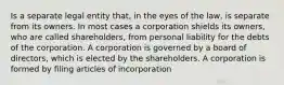 Is a separate legal entity that, in the eyes of the law, is separate from its owners. In most cases a corporation shields its owners, who are called shareholders, from personal liability for the debts of the corporation. A corporation is governed by a board of directors, which is elected by the shareholders. A corporation is formed by filing articles of incorporation