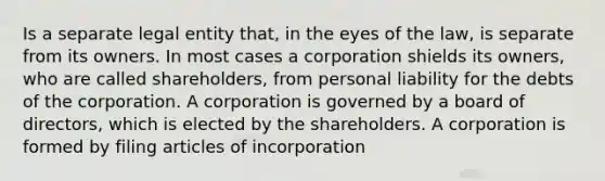 Is a separate legal entity that, in the eyes of the law, is separate from its owners. In most cases a corporation shields its owners, who are called shareholders, from personal liability for the debts of the corporation. A corporation is governed by a board of directors, which is elected by the shareholders. A corporation is formed by filing articles of incorporation