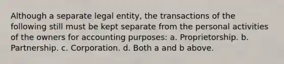 Although a separate legal entity, the transactions of the following still must be kept separate from the personal activities of the owners for accounting purposes: a. Proprietorship. b. Partnership. c. Corporation. d. Both a and b above.