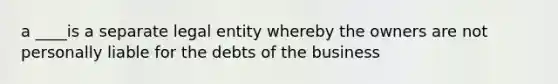 a ____is a separate legal entity whereby the owners are not personally liable for the debts of the business