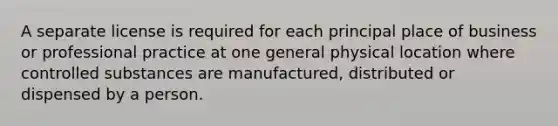 A separate license is required for each principal place of business or professional practice at one general physical location where controlled substances are manufactured, distributed or dispensed by a person.