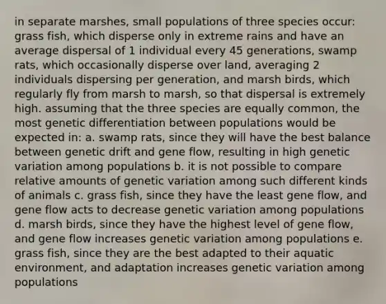 in separate marshes, small populations of three species occur: grass fish, which disperse only in extreme rains and have an average dispersal of 1 individual every 45 generations, swamp rats, which occasionally disperse over land, averaging 2 individuals dispersing per generation, and marsh birds, which regularly fly from marsh to marsh, so that dispersal is extremely high. assuming that the three species are equally common, the most genetic differentiation between populations would be expected in: a. swamp rats, since they will have the best balance between genetic drift and gene flow, resulting in high genetic variation among populations b. it is not possible to compare relative amounts of genetic variation among such different kinds of animals c. grass fish, since they have the least gene flow, and gene flow acts to decrease genetic variation among populations d. marsh birds, since they have the highest level of gene flow, and gene flow increases genetic variation among populations e. grass fish, since they are the best adapted to their aquatic environment, and adaptation increases genetic variation among populations