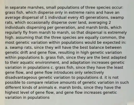 in separate marshes, small populations of three species occur: grass fish, which disperse only in extreme rains and have an average dispersal of 1 individual every 45 generations, swamp rats, which occasionally disperse over land, averaging 2 individuals dispersing per generation, and marsh birds, which regularly fly from marsh to marsh, so that dispersal is extremely high. assuming that the three species are equally common, the most genetic variation within populations would be expected in: a. swamp rats, since they will have the best balance between genetic drift and gene flow, resulting in high genetic variation within populations b. grass fish, since they are the best adapted to their aquatic environment, and adaptation increases genetic variation in populations c. grass fish, since they have the least gene flow, and gene flow introduces only selectively disadvantageous genetic variation to populations d. it is not possible to compare relative amounts of genetic variation in such different kinds of animals e. marsh birds, since they have the highest level of gene flow, and gene flow increases genetic variation in populations