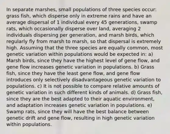 In separate marshes, small populations of three species occur: grass fish, which disperse only in extreme rains and have an average dispersal of 1 individual every 45 generations, swamp rats, which occasionally disperse over land, averaging 2 individuals dispersing per generation, and marsh birds, which regularly fly from marsh to marsh, so that dispersal is extremely high. Assuming that the three species are equally common, most genetic variation within populations would be expected in: a) Marsh birds, since they have the highest level of gene flow, and gene flow increases genetic variation in populations. b) Grass fish, since they have the least gene flow, and gene flow introduces only selectively disadvantageous genetic variation to populations. c) It is not possible to compare relative amounts of genetic variation in such different kinds of animals. d) Grass fish, since they are the best adapted to their aquatic environment, and adaptation increases genetic variation in populations. e) Swamp rats, since they will have the best balance between genetic drift and gene flow, resulting in high genetic variation within populations.