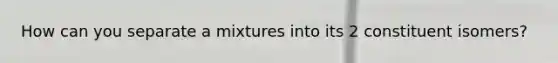 How can you separate a mixtures into its 2 constituent isomers?