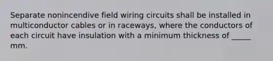 Separate nonincendive field wiring circuits shall be installed in multiconductor cables or in raceways, where the conductors of each circuit have insulation with a minimum thickness of _____ mm.