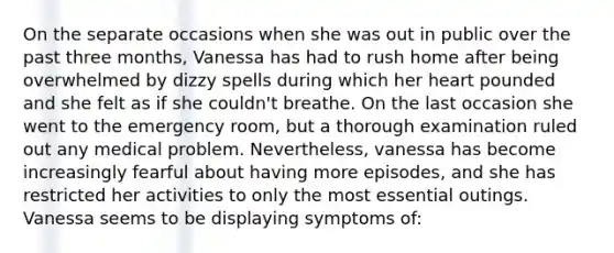 On the separate occasions when she was out in public over the past three months, Vanessa has had to rush home after being overwhelmed by dizzy spells during which her heart pounded and she felt as if she couldn't breathe. On the last occasion she went to the emergency room, but a thorough examination ruled out any medical problem. Nevertheless, vanessa has become increasingly fearful about having more episodes, and she has restricted her activities to only the most essential outings. Vanessa seems to be displaying symptoms of: