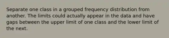 Separate one class in a grouped frequency distribution from another. The limits could actually appear in the data and have gaps between the upper limit of one class and the lower limit of the next.