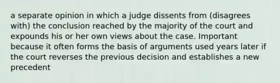 a separate opinion in which a judge dissents from (disagrees with) the conclusion reached by the majority of the court and expounds his or her own views about the case. Important because it often forms the basis of arguments used years later if the court reverses the previous decision and establishes a new precedent