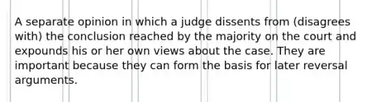 A separate opinion in which a judge dissents from (disagrees with) the conclusion reached by the majority on the court and expounds his or her own views about the case. They are important because they can form the basis for later reversal arguments.