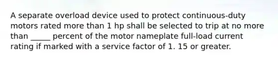 A separate overload device used to protect continuous-duty motors rated more than 1 hp shall be selected to trip at no more than _____ percent of the motor nameplate full-load current rating if marked with a service factor of 1. 15 or greater.