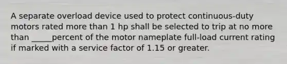 A separate overload device used to protect continuous-duty motors rated more than 1 hp shall be selected to trip at no more than _____percent of the motor nameplate full-load current rating if marked with a service factor of 1.15 or greater.