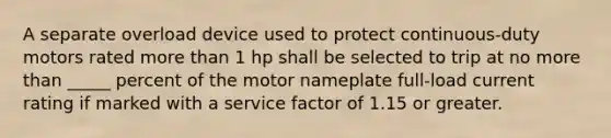 A separate overload device used to protect continuous-duty motors rated <a href='https://www.questionai.com/knowledge/keWHlEPx42-more-than' class='anchor-knowledge'>more than</a> 1 hp shall be selected to trip at no more than _____ percent of the motor nameplate full-load current rating if marked with a service factor of 1.15 or greater.