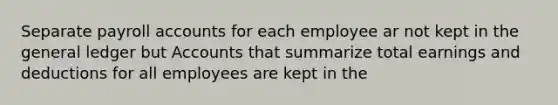 Separate payroll accounts for each employee ar not kept in the general ledger but Accounts that summarize total earnings and deductions for all employees are kept in the