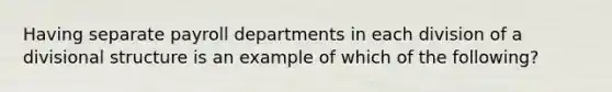 Having separate payroll departments in each division of a divisional structure is an example of which of the following?