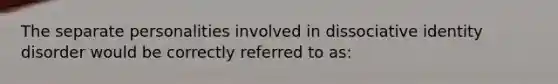 The separate personalities involved in dissociative identity disorder would be correctly referred to as: