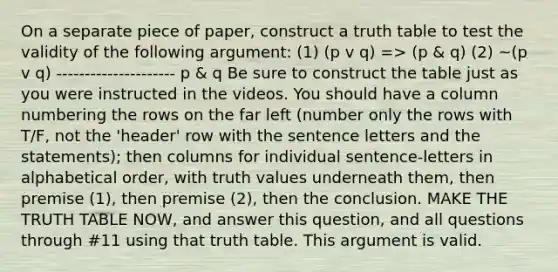 On a separate piece of paper, construct a truth table to test the validity of the following argument: (1) (p v q) => (p & q) (2) ~(p v q) --------------------- p & q Be sure to construct the table just as you were instructed in the videos. You should have a column numbering the rows on the far left (number only the rows with T/F, not the 'header' row with the sentence letters and the statements); then columns for individual sentence-letters in alphabetical order, with truth values underneath them, then premise (1), then premise (2), then the conclusion. MAKE THE TRUTH TABLE NOW, and answer this question, and all questions through #11 using that truth table. This argument is valid.