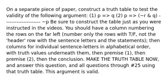 On a separate piece of paper, construct a truth table to test the validity of the following argument: (1) p => q (2) p => (~r & q) --------------------- ~p Be sure to construct the table just as you were instructed in the videos. You should have a column numbering the rows on the far left (number only the rows with T/F, not the 'header' row with the sentence letters and the statements); then columns for individual sentence-letters in alphabetical order, with truth values underneath them, then premise (1), then premise (2), then the conclusion. MAKE THE TRUTH TABLE NOW, and answer this question, and all questions through #25 using that truth table. This argument is valid.