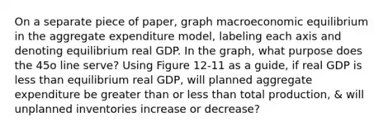 On a separate piece of paper, graph macroeconomic equilibrium in the aggregate expenditure model, labeling each axis and denoting equilibrium real GDP. In the graph, what purpose does the 45o line serve? Using Figure 12-11 as a guide, if real GDP is less than equilibrium real GDP, will planned aggregate expenditure be greater than or less than total production, & will unplanned inventories increase or decrease?