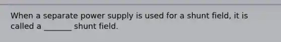 When a separate power supply is used for a shunt field, it is called a _______ shunt field.