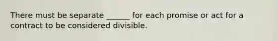 There must be separate ______ for each promise or act for a contract to be considered divisible.