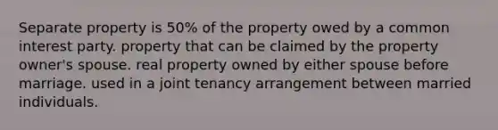 Separate property is 50% of the property owed by a common interest party. property that can be claimed by the property owner's spouse. real property owned by either spouse before marriage. used in a joint tenancy arrangement between married individuals.