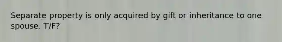 Separate property is only acquired by gift or inheritance to one spouse. T/F?