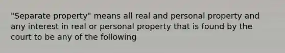 "Separate property" means all real and personal property and any interest in real or personal property that is found by the court to be any of the following