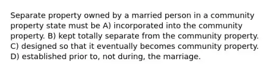 Separate property owned by a married person in a community property state must be A) incorporated into the community property. B) kept totally separate from the community property. C) designed so that it eventually becomes community property. D) established prior to, not during, the marriage.