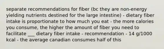 separate recommendations for fiber (bc they are non-energy yielding nutrients destined for the large intestine) - dietary fiber intake is proportionate to how much you eat - the more calories you consume, the higher the amount of fiber you need to facilitate ___ dietary fiber intake - recommendation - 14 g/1000 kcal - the average canadian consumes half of this