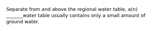 Separate from and above the regional water table, a(n) _______water table usually contains only a small amount of ground water.