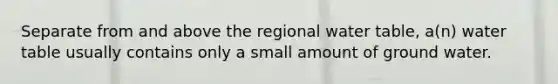 Separate from and above the regional water table, a(n) water table usually contains only a small amount of ground water.