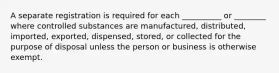 A separate registration is required for each __________ or ________ where controlled substances are manufactured, distributed, imported, exported, dispensed, stored, or collected for the purpose of disposal unless the person or business is otherwise exempt.