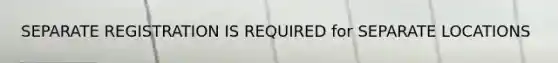 SEPARATE REGISTRATION IS REQUIRED for SEPARATE LOCATIONS