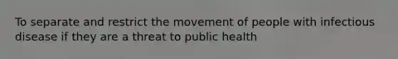 To separate and restrict the movement of people with infectious disease if they are a threat to public health