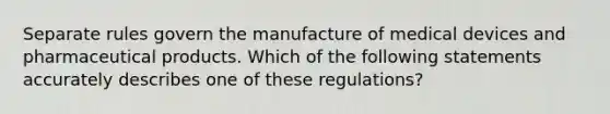 Separate rules govern the manufacture of medical devices and pharmaceutical products. Which of the following statements accurately describes one of these regulations?