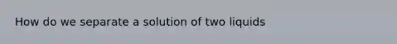 How do we separate a solution of two liquids