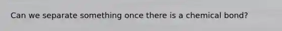 Can we separate something once there is a chemical bond?