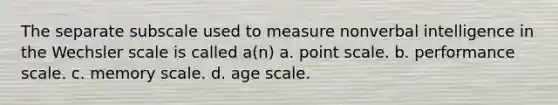 The separate subscale used to measure nonverbal intelligence in the Wechsler scale is called a(n) a. point scale. b. performance scale. c. memory scale. d. age scale.