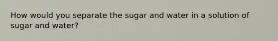 How would you separate the sugar and water in a solution of sugar and water?